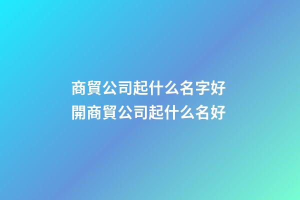 商貿公司起什么名字好 開商貿公司起什么名好
